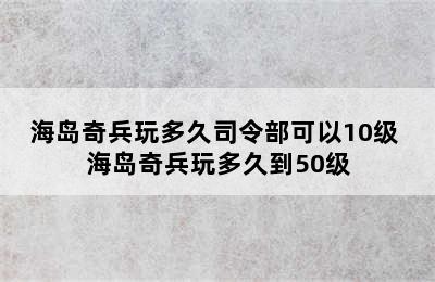 海岛奇兵玩多久司令部可以10级 海岛奇兵玩多久到50级